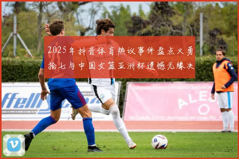 2025年抖音体育热议事件盘点火勇抢七与中国女篮亚洲杯遗憾无缘决赛