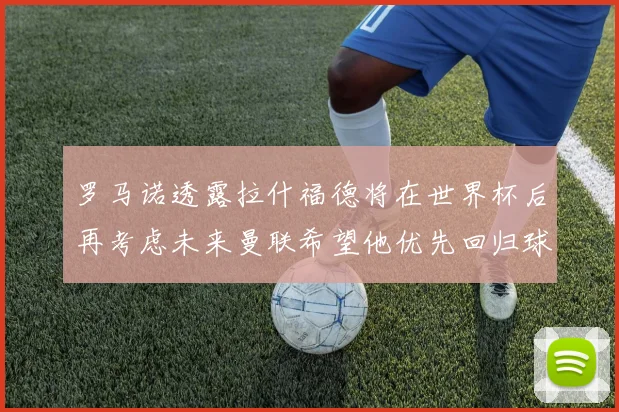 罗马诺透露拉什福德将在世界杯后再考虑未来曼联希望他优先回归球队