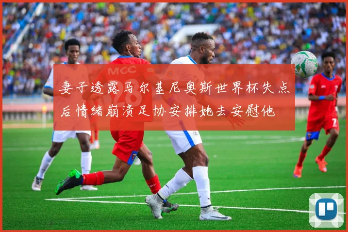 妻子透露马尔基尼奥斯世界杯失点后情绪崩溃足协安排她去安慰他