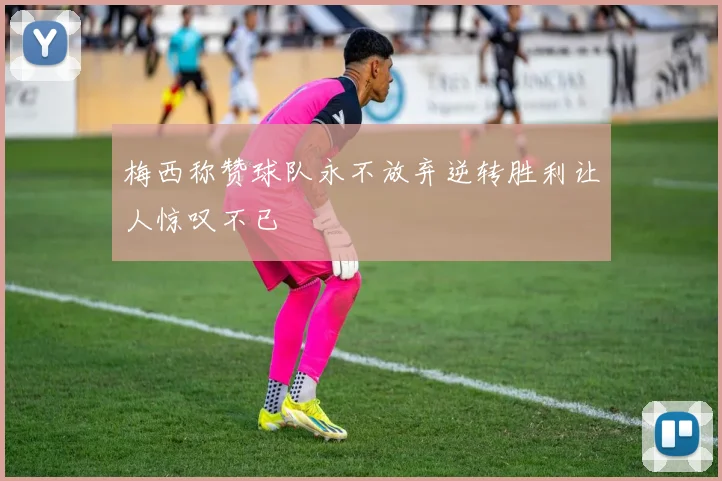 梅西称赞球队永不放弃逆转胜利让人惊叹不已