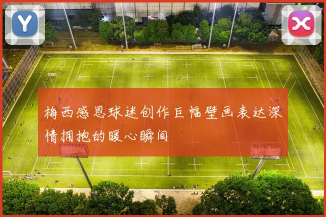 梅西感恩球迷创作巨幅壁画表达深情拥抱的暖心瞬间