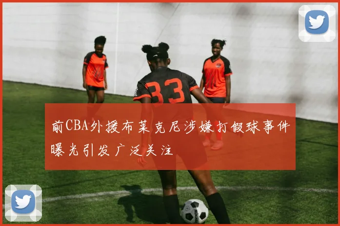 前CBA外援布莱克尼涉嫌打假球事件曝光引发广泛关注