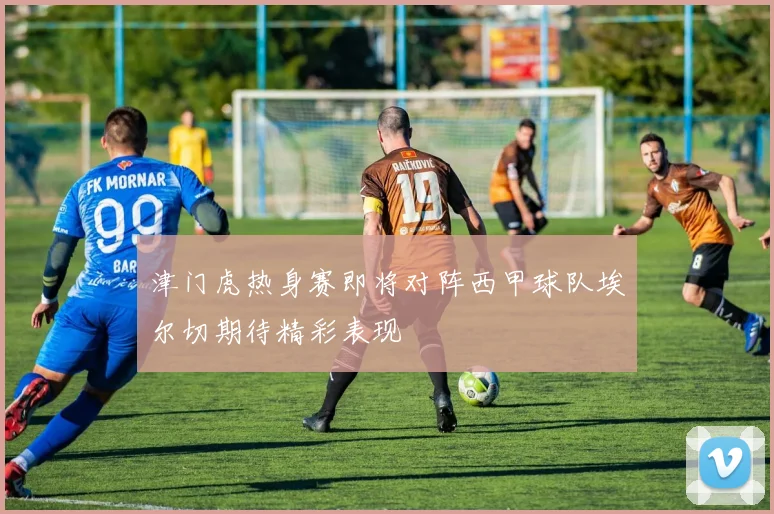 津门虎热身赛即将对阵西甲球队埃尔切期待精彩表现