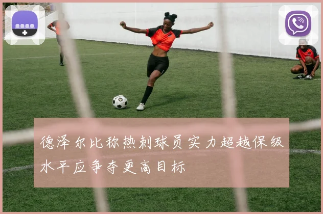 德泽尔比称热刺球员实力超越保级水平应争夺更高目标