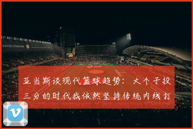 亚当斯谈现代篮球趋势：大个子投三分的时代我依然坚持传统内线打法