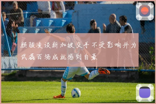颜骏凌谈新加坡交手不受影响并为武磊百场成就感到自豪