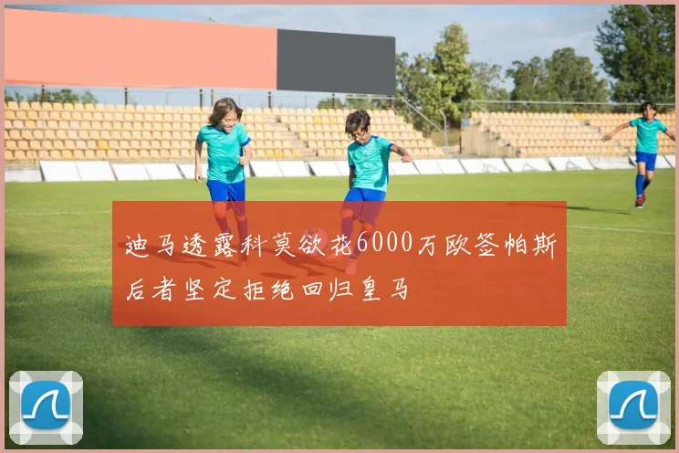 迪马透露科莫欲花6000万欧签帕斯后者坚定拒绝回归皇马