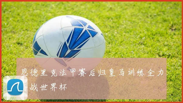 恩德里克法甲赛后归皇马训练全力备战世界杯
