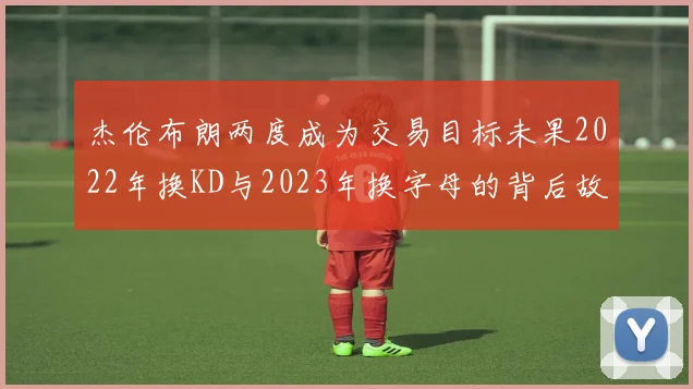 杰伦布朗两度成为交易目标未果2022年换KD与2023年换字母的背后故事
