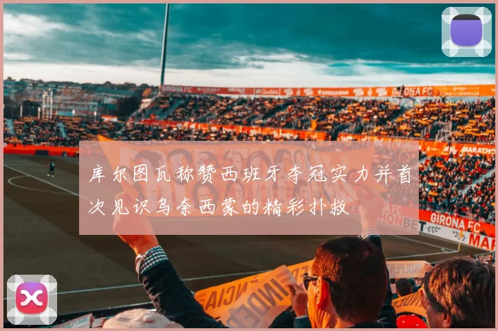 库尔图瓦称赞西班牙夺冠实力并首次见识乌奈西蒙的精彩扑救