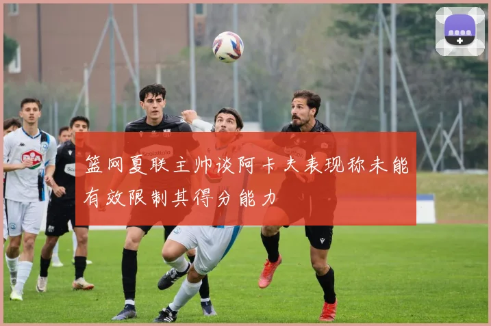 篮网夏联主帅谈阿卡夫表现称未能有效限制其得分能力