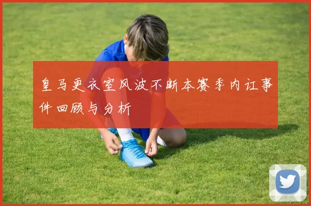皇马更衣室风波不断本赛季内讧事件回顾与分析