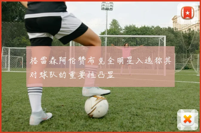 格雷森阿伦赞布克全明星入选称其对球队的重要性凸显