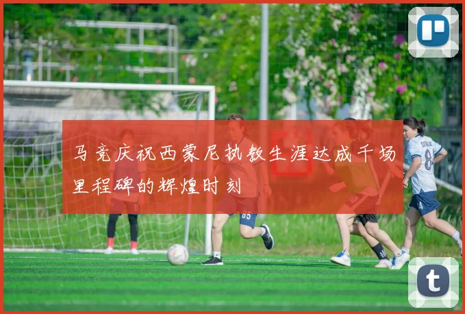 马竞庆祝西蒙尼执教生涯达成千场里程碑的辉煌时刻