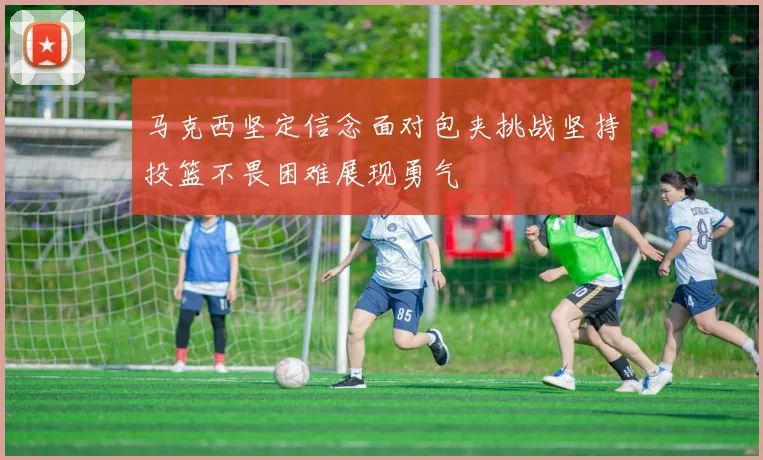 马克西坚定信念面对包夹挑战坚持投篮不畏困难展现勇气