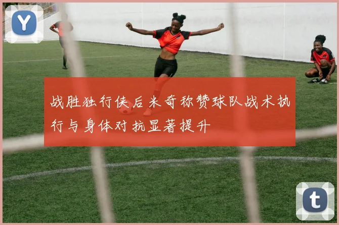 战胜独行侠后米奇称赞球队战术执行与身体对抗显著提升