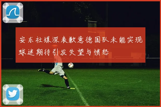 安东社媒深表歉意德国队未能实现球迷期待引发失望与愤怒