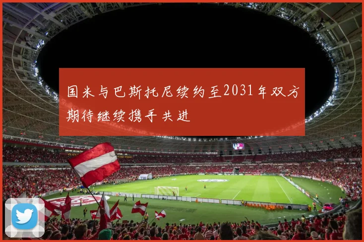 国米与巴斯托尼续约至2031年双方期待继续携手共进