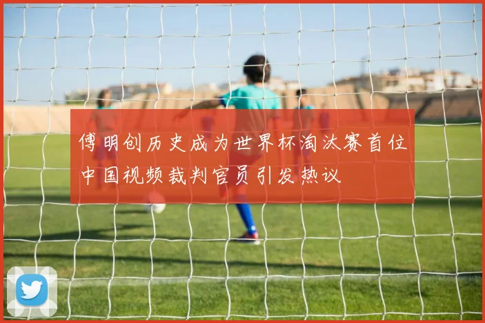傅明创历史成为世界杯淘汰赛首位中国视频裁判官员引发热议
