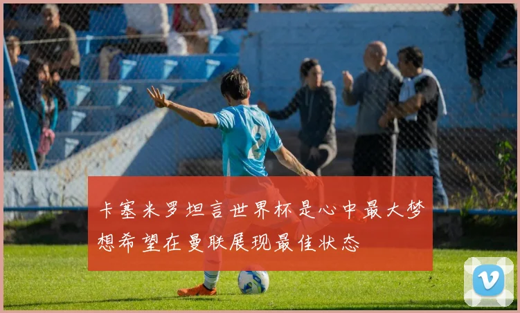 卡塞米罗坦言世界杯是心中最大梦想希望在曼联展现最佳状态