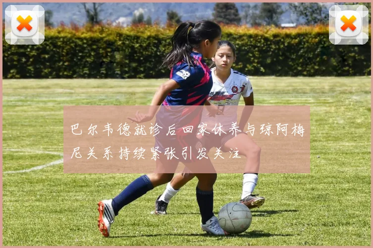 巴尔韦德就诊后回家休养与琼阿梅尼关系持续紧张引发关注