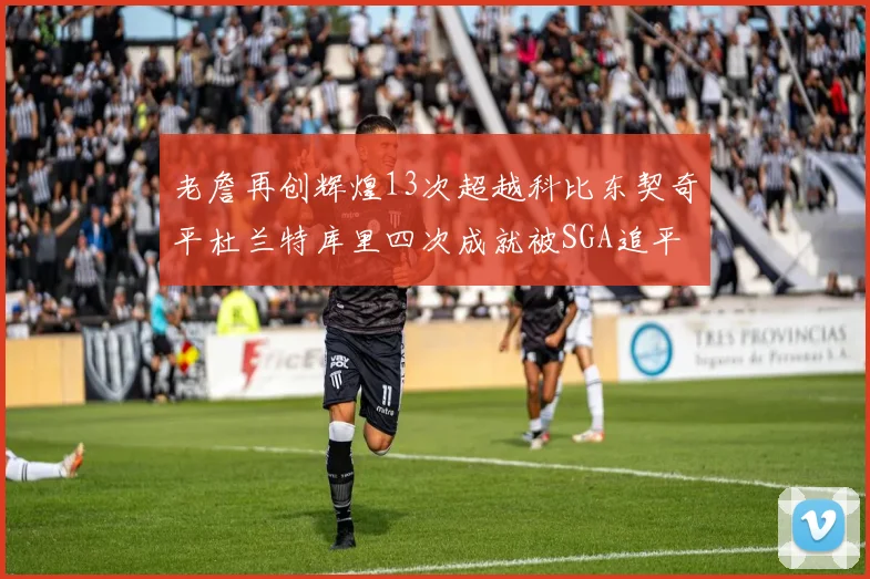 老詹再创辉煌13次超越科比东契奇平杜兰特库里四次成就被SGA追平