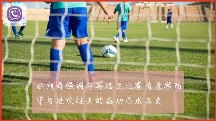 达利奇强调与英格兰比赛将兼顾防守与进攻过去的成功已成历史