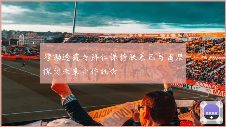 穆勒透露与拜仁保持联系已与高层探讨未来合作机会