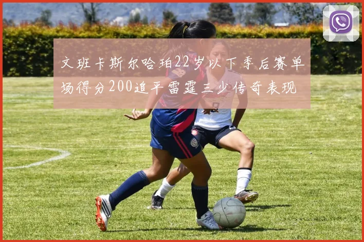 文班卡斯尔哈珀22岁以下季后赛单场得分200追平雷霆三少传奇表现
